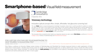 Smartphone-based Visualfieldmeasurement
8 September 2016
Visionary technology
Innovative optical concept offers simple, affordable, fast glaucoma screening test
The new Viewi optical concept developed by Cambridge Consultants shows how it could be possible for patients to monitor
any effect on their vision in the comfort of their own homes. At the moment, patients typically have an annual optometrist or
hospital check-up using a visual field analyser. Flashing lights at varying points of the visual field test sensitivity – with the
patient pressing a button each time they see a light. The novel Viewi technology performs the same test but at a fraction of
the cost – around £20 rather than £20,000 for the clinical device.
The innovative Viewi concept has been hailed as an important advance by optics expert Chris Dainty, a professor at University
College London Institute of Ophthalmology and Moorfields Eye Hospital.
Home > Health & Fitness > http://www.digitaltrends.com/health-fitness/viewi-glaucoma-test/
Chris Dainty, a professor at University College London Institute of Ophthalmology and Moorfields Eye Hospital, expressed interest in wider applications of Viewi,
noting that it “could provide a valuable early warning system for people at risk of developing glaucoma, as well as patients who need to monitor the effects of the
disease on their vision.” Dainty concluded, “It could also make the static perimetry test accessible to more patients in developing countries, where expensive clinical
equipment and trained professionals are often in short supply.”
 