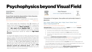 PsychophysicsbeyondVisualField
https://www.ncbi.nlm.nih.gov/pubmed/19920584 Cited by 10
http://dx.doi.org/10.1016/S0042-6989(97)00033-3 Cited by 38
Achromatic losses in glaucoma would be expected to be greater than, or equal to, red-green
chromatic losses if the following assumptions are made:
1) the function of the remaining axons is either unchanged or non-selectively reduced
2) red-green chromatic information is signaled by the midget ganglion cell system; and
3) the function of the magnocellular system is reduced at least as much as that of the midget
ganglion cells.
In conclusion, the selective loss of red-green sensitivity observed in some glaucoma patients
indicates that at least one of the following is true (See the Imaging slides for ganglion cells):
1. The visual characteristics of the remaining ganglion cells are selectively altered.
2. Red-green information is primarily transmitted by bistratified rather than by midget ganglion cells.
3. Loss of midget ganglion cells is greater than the loss of magno (parasol) ganglion cells, at least in some
situations (e.g. foveal vision or acute elevation of intraocular pressure).
Our results also indicate that patients may show different patterns of psychophysical loss, which
may perhaps relate to differences in etiology (e.g. mechanical vs ischemic damage;
Hoskins & Kass, 1989).
This study tested the hypothesis that (a) evidence of
foveal visual dysfunction could be elicited in glaucoma
subjects by measuring flicker sensitivity as a function of
time after onset of an adapting field for a suitably
chosen set of test and adaptation parameters and that
(b) such dysfunction would be related to high blood
pressure.
The dynamic light-adaptation functions of subjects with glaucoma were much
more likely to be unstable than were the corresponding functions of normal
subjects. In addition, the dynamic light-adaptation functions of subjects with
high blood pressure for their pulse rate were significantly less stable than the
corresponding functions of subjects without high blood pressure for their pulse
rate. Moreover, the ratio of mean arterial pressure to pulse rate was
significantly less for normal subjects than for either glaucoma subjects or for
glaucoma-suspect subjects. We infer that among people with primary open-
angle glaucoma but with only minimal field loss, there often is foveal
dysfunction associated with cardiovascular disease. Evidence of such
dysfunction appears to require the use of stimulus conditions that tax the
ability of the visual system to respond appropriately.
 