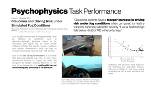 Psychophysics TaskPerformance
http://dx.doi.org/10.1167/tvst.5.6.15
“Glaucoma patients have a steeper increase in driving
risk under fog conditions when compared to healthy
subjects, especially when the severity of visual field damage
fallsbelow−9dBof MD in the better eye.”
As a visually intensive task, driving potentially could
be affected by conditions, such as
glaucoma. Although glaucoma seems to be
associated with higher risk for motor vehicle
collisions (MVCs), the specific driving conditions
and disease characteristics that can lead to
increased driving risk have not been well clarified.
Due to the loss of visual sensitivity, it is possible
that glaucoma patients may have an even more
pronounced increase of driving risk under fog
compared to healthy subjects. However, to the
best of our knowledge, this relationship has not
been investigated previously in the literature.
High-fidelity driving simulator (Realtime Technologies,
Inc.) consisting of a B pillar forward full-size Ford
Fusion cab equipped with a realistic motion platform,
Scatterplot with piecewise fitted regression
line illustrating the relationship between
difference in invTLC (s−1
; fog minus nonfog
conditions) and MD of better eye (dB) at fast
speed.
 