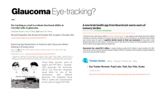Glaucoma Eye-tracking?
...
http://dx.doi.org/10.1371/journal.pone.0009710
1
Department of Optometry and Visual Science, City University London, London, United Kingdom, 2
Bradford School of
Optometry and Vision Science, University of Bradford, Bradford, United Kingdom, 3
NIHR Biomedical Research Centre for
Ophthalmology, Moorfields Eye Hospital NHS Foundation Trust and UCL Institute of Ophthalmology, London, United Kingdom
https://www.hindawi.com/journals/joph/aip/6425913/
Visual fields, dynamic ‘point of
regard’ and HPT films – example.
HFA grayscales for monocular
(30-2) and binocular integrated
visual fields for one of the
participants with bilateral
glaucoma. The integrated visual
field is scaled and superimposed
on the point of regard HPT film.
A Redwood City, Calif. startup called Neurotrack TechnologiesInc. has created a brain health app that is helping
scientists unravel the mysteries of memory, and work to find a cure for Alzheimer’s. Its simple browser-based
app screens users for signs of cognitive decline based on their eye movement as they watch a few
images presented on their screens. These tests used to take about 30 minutes, and were available only at the
doctor’soffice usinghugelyexpensive equipment.
Neurotrack has raised $9.5 million in equity funding to-date and $1 million in grant funding from NIH,
Johnson & Johnson and the Georgia Research Alliance (GRA) to develop its technology and begin publishing
some ofitsneuroscientific findings.
https://techcrunch.com/2016/12/01/neurotrack-takes-brain-scans-home/
http://thume.ca/2016/03/24/eye-tracker-reviews-pupil-labs-tobii-eyex-eye-tribe-tobii-x2-30/
 