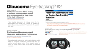 Glaucoma Eye-tracking? #2
http://dx.doi.org/10.1167/iovs.08-2496
http://dx.doi.org/10.1167/iovs.14-15541
“ Gaze tracking parameters are closely related to the
reproducibility of VF results, and it would be beneficial to
objectively use these parameters when estimating the reliability
of VF tests.”
This study provides evidence that patients with glaucoma exhibit
deficits in eye–hand coordination compared with the age-
matched normally sighted control. Further study is needed to
assess the specific effect of field loss location on prehension
kinematics.
https://www.bloomberg.com/news/articles/2016-12-28/facebook-acquires-e
ye-tribe-for-oculus-eye-tracking-software
 