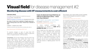 Visualfield for disease management #2
MonitoringdiseasewithVF measurementsiscost-efficient
http://dx.doi.org/:10.1038/eye.2015.161
To examine changes in rates of visual field (VF)
progression in patients attending a sample of glaucoma
clinics in England between 1999 and 2012.
Conclusions VFs of eyes treated in the first half of the
decade deteriorated more rapidly than those in the
second half. Several factors might explain these
differences but average effects were small and there was
no reduction in the proportion of rapidly progressing
eyes over the decade. Older age and, to a lesser extent,
worse VF damage at diagnosis are indicators for faster
VF loss in clinics, but frequency of VF testing was similar
for all patients.
http://dx.doi.org/10.1111/opo.12328
In many medical conditions ‘late
presentation’ of disease is more of a
problem for men than women.
Risk of sight loss from glaucoma is certainly
greater in those detected with advanced
disease. A large number of patients with
glaucomatous visual field defects are
estimated to have advanced loss in at least
one eye on referral to secondary care in
England; risk for men more likely presenting
with late disease is slightly greater than for
women.
http://dx.doi.org/10.1186/s12913-016-1849-9
An incremental cost-effectiveness ratio (ICER) of £21,392
per quality-adjusted life years (QALY) was derived for
proposed practice improving to a value of £11,382 once
savings for prevented visual impairment was added to the
model. Proposed practice was more cost-effective in
younger patients. Proposed practice for patients with
advanced disease at diagnosis generated ICERs > 
£60,000 per QALY; these cases would likely be on the
most intensive treatment pathway making clinical
information on speed of VF loss redundant. Sensitivity
analysis indicated results to be robust in relation to
hypothetical willingness to pay threshold identified by
national guidelines, although greatest uncertainty was
allied to estimates of implementation and visual
impairment costs.
Increasing VF monitoring at the earliest stages of follow-
up for COAG appears to be cost-effective depending on
reasonable assumptions about implementation costs. Our
health economic model highlights benefits of stratifying
patients to more or less monitoring based on age and
stage of disease at diagnosis; a prospective study is
needed to prove these findings. Further, this works
highlights gaps in knowledge about long term costs of
visual impairment.
 