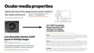 Ocularmediaproperties
pabloartal.blogspot.co.uk/2009/02
http://dx.doi.org/10.1007/978-94-011-5698-1_36
Lens Absorption Monitor (LAM)
based on Purkinje images
437—A0074 Long-Depth-
Range Swept-Source OCT
Instrument for Imaging
Crystalline Lens Opacities
Purpose: In early cataracts, the crystalline lens presents some subtle opacifications causing an
increase in scattering and a reduction in quality of vision. We have developed a long-range swept
source OCT utilizing short external cavity wavelength tunable laser technology for in vivo three-
dimensional (3-D) imaging of the crystalline lens to detect opacifications.
Methods: A high speed swept-source OCT instrument operating at 1050 nm for long-range
imaging was developed and optimized for full anterior segment visualization. Imaging of the cornea
and the crystalline lens at 50 kHz axial scan rate with 17 mm depth range was performed. OCT
volumetric data sets consisting of 350x350 A-scans and covering 7x7 mm2 area (iris area) were
acquired. 3-D rendering of spatially resolved scattering within the lens were produced.
Conclusions: 3-D long-depth-range Swept-Source OCT enables volumetric visualization in vivo
microstructural changes in the crystalline lens related to opacification. This instrument might be a
useful tool in the evaluation and management of crystalline lens opacities in cataract patients.
http://www.arvo.org/webs/am2016/sectionpdf/MOI/Session_130.pdf
JournaloftheOpticalSocietyofAmericaA
Vol.24,Issue7,p.1842-1857(2007)
https://doi.org/10.1364/JOSAA.24.001842
 
