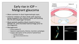Early rise in IOP –
Malignant glaucoma
• More common in short hypermetropic eyes.
• Anterior rotation of ciliary body with aqueous
being trapped in the vitreous cavity and pushing
the iris lens diaphragm forward.
• Must exclude pupillary block (need to have a
PATENT PI) and choroidal haemorrhage prior to
the diagnosis.
• Management:
• Ensure patent PI
• Aqueous suppressants, Diamox, mannitol, cycloplegia
• Surgery (disruption of the anterior hyaloid face):
• Chandler procedure
• Yag iridozonulohyeloidectomy
• PPV
 