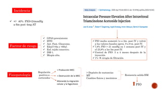 Incidencia
 +/- 40% PIO>24mmHg
a 6m post 4mg AT
Factror de riesgo
 GPAA preexistente
 HTO
 Ant. Fam. Glaucoma.
 Edad (<6a y >60a).
 Enf. tejido conectivo.
 DM-1.
 Miopía alta.
Fisiopatología
Cambios físicos y mecánicos
Regulación
positiva a
corticoides
> Producción MEC
> Depósito de sustancias
MT
Alterando la migración
celular y la fagocitosis
< Destrucción de la MEC Resisencia salida HM
PIO
 PIO media aumentó 1s a 2m. post IV y volvió
a los valores basales aprox. 8 a 9 m. post IV.
 7,8% PIO > 21 mmHg en 1 semana post IV y
el 23,8% a los 3m post IV.
 Control de PIO: 3 a 4 meses después de la
inyección.
 1%  cirugía de filtración.
 