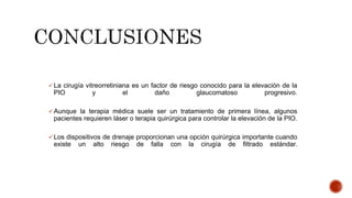  La cirugía vitreorretiniana es un factor de riesgo conocido para la elevación de la
PIO y el daño glaucomatoso progresivo.
 Aunque la terapia médica suele ser un tratamiento de primera línea, algunos
pacientes requieren láser o terapia quirúrgica para controlar la elevación de la PIO.
 Los dispositivos de drenaje proporcionan una opción quirúrgica importante cuando
existe un alto riesgo de falla con la cirugía de filtrado estándar.
 