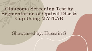 Glaucoma Screening Test by
Segmentation of Optical Disc &
Cup Using MATLAB
Showcased by: Hussain S
 