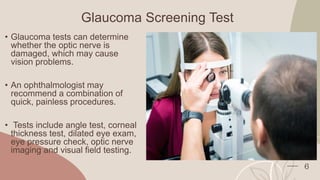 Glaucoma Screening Test
• Glaucoma tests can determine
whether the optic nerve is
damaged, which may cause
vision problems.
• An ophthalmologist may
recommend a combination of
quick, painless procedures.
• Tests include angle test, corneal
thickness test, dilated eye exam,
eye pressure check, optic nerve
imaging and visual field testing.
6
 