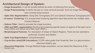 Architectural Design of System:
o Image Acquisition: It can be broadly defined as action of retrieving from source.
o Image Preprocessing: It mainly focuses on noise remioval process .Such as image filteration,
color contrast enhancement.
o Optic Disc Segmentation: Using Disc Tomography (DT) and Optical Coherence Tomography(OCT)
o K-means Clustering: It is unsupervised clustering algorithm input data points into multiple class,
inherent distance.
o Gabour Filter: Used to accurate the image boundary.
o ONH and RNFL segmentation:Dividing and analyzing specific layers or regions of the optic nerve
head (ONH) and retinal nerve fiber layer (RNFL).
o Morphological Features: For description of shape of Object/ Regions. There are two operations
performed, Erosion and Dilation.
o Optic Cup Segmentation: Using Binarization.
o Cup-to-Disc ratio(CDR Calculation): If CDR value grater than threshold, then it is glaucomatous,
otherwise Healthy eye.
o Glaucoma Diagnosis: Through Medical Image acquisition, we can detect the Glaucoma of the
human eye.
9
 