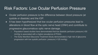 Risk Factors: Low Ocular Perfusion Pressure
● Ocular perfusion pressure is the difference between blood pressure (at
systole or diastole) and the IOP.
● It has been hypothesized that low ocular perfusion pressures lead to
alterations in blood flow at the optic nerve head (ONH) and contribute to
progressive glaucomatous optic nerve damage.
○ Population based studies have demonstrated that low diastolic perfusion pressure (<50
mmHg) is associated with a higher prevalence of POAG.
○ The Early Manifest Glaucoma Treatment Study demonstrated a high risk of glaucoma
progression with low systolic perfusion pressure (<125 mmHg).
 