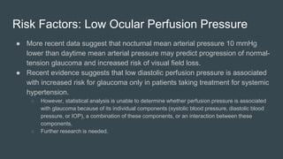 Risk Factors: Low Ocular Perfusion Pressure
● More recent data suggest that nocturnal mean arterial pressure 10 mmHg
lower than daytime mean arterial pressure may predict progression of normal-
tension glaucoma and increased risk of visual field loss.
● Recent evidence suggests that low diastolic perfusion pressure is associated
with increased risk for glaucoma only in patients taking treatment for systemic
hypertension.
○ However, statistical analysis is unable to determine whether perfusion pressure is associated
with glaucoma because of its individual components (systolic blood pressure, diastolic blood
pressure, or IOP), a combination of these components, or an interaction between these
components.
○ Further research is needed.
 