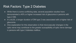 Risk Factors: Type 2 Diabetes
● While there is some conflicting data, several population studies have
demonstrated a 40% or higher increased risk of glaucoma in persons with
type 2 DM.
● In LALES, a longer duration of DM type 2 was associated with a higher risk of
glaucoma.
● One explanation for this observation is that microvascular changes in the
optic nerve may contribute to the greater susceptibility of optic nerve damage
in persons with type 2 diabetes mellitus.
 