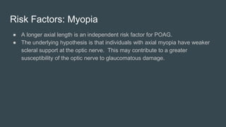 Risk Factors: Myopia
● A longer axial length is an independent risk factor for POAG.
● The underlying hypothesis is that individuals with axial myopia have weaker
scleral support at the optic nerve. This may contribute to a greater
susceptibility of the optic nerve to glaucomatous damage.
 