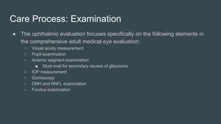 Care Process: Examination
● The ophthalmic evaluation focuses specifically on the following elements in
the comprehensive adult medical eye evaluation:
○ Visual acuity measurement
○ Pupil examination
○ Anterior segment examination
■ Must eval for secondary causes of glaucoma
○ IOP measurement
○ Gonioscopy
○ ONH and RNFL examination
○ Fundus examination
 