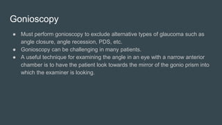 Gonioscopy
● Must perform gonioscopy to exclude alternative types of glaucoma such as
angle closure, angle recession, PDS, etc.
● Gonioscopy can be challenging in many patients.
● A useful technique for examining the angle in an eye with a narrow anterior
chamber is to have the patient look towards the mirror of the gonio prism into
which the examiner is looking.
 