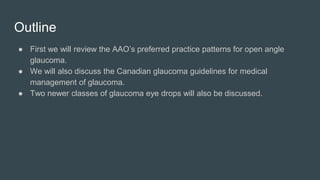 Outline
● First we will review the AAO’s preferred practice patterns for open angle
glaucoma.
● We will also discuss the Canadian glaucoma guidelines for medical
management of glaucoma.
● Two newer classes of glaucoma eye drops will also be discussed.
 
