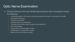 Optic Nerve Examination
● Physical features that may indicate glaucomatous optic neuropathy include
the following:
○ Vertical elongation of the optic cup with associated decrease in neuroretinal rim width
○ Excavation of the cup
○ Thinning of the RNFL
○ Notching of the neuroretinal rim
○ Thinning of the inferior and/or superior neuroretinal rim
○ Disc hemorrhage
○ Large extent of parapapillary atrophy
○ Nasalization of central ONH vessels
○ Baring of the circumlinear vessels
 