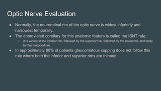 Optic Nerve Evaluation
● Normally, the neuroretinal rim of the optic nerve is widest inferiorly and
narrowest temporally.
● The abbreviated corollary for this anatomic feature is called the ISNT rule:
○ it is widest at the inferior rim, followed by the superior rim, followed by the nasal rim, and lastly
by the temporal rim.
● In approximately 80% of patients glaucomatous cupping does not follow this
rule where both the inferior and superior rims are thinned.
 