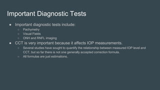 Important Diagnostic Tests
● Important diagnostic tests include:
○ Pachymetry
○ Visual Fields
○ ONH and RNFL imaging
● CCT is very important because it affects IOP measurements.
○ Several studies have sought to quantify the relationship between measured IOP level and
CCT, but so far there is not one generally accepted correction formula.
○ All formulas are just estimations.
 