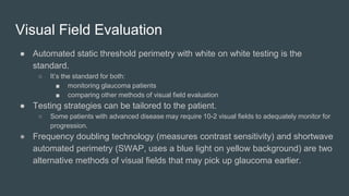 Visual Field Evaluation
● Automated static threshold perimetry with white on white testing is the
standard.
○ It’s the standard for both:
■ monitoring glaucoma patients
■ comparing other methods of visual field evaluation
● Testing strategies can be tailored to the patient.
○ Some patients with advanced disease may require 10-2 visual fields to adequately monitor for
progression.
● Frequency doubling technology (measures contrast sensitivity) and shortwave
automated perimetry (SWAP, uses a blue light on yellow background) are two
alternative methods of visual fields that may pick up glaucoma earlier.
 