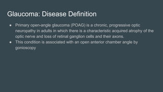 Glaucoma: Disease Definition
● Primary open-angle glaucoma (POAG) is a chronic, progressive optic
neuropathy in adults in which there is a characteristic acquired atrophy of the
optic nerve and loss of retinal ganglion cells and their axons.
● This condition is associated with an open anterior chamber angle by
gonioscopy
 