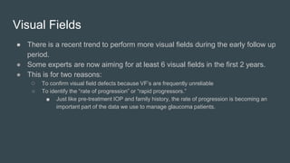 Visual Fields
● There is a recent trend to perform more visual fields during the early follow up
period.
● Some experts are now aiming for at least 6 visual fields in the first 2 years.
● This is for two reasons:
○ To confirm visual field defects because VF’s are frequently unreliable
○ To identify the “rate of progression” or “rapid progressors.”
■ Just like pre-treatment IOP and family history, the rate of progression is becoming an
important part of the data we use to manage glaucoma patients.
 