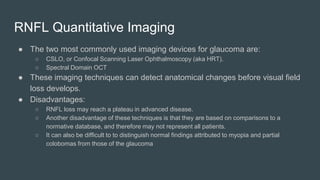 RNFL Quantitative Imaging
● The two most commonly used imaging devices for glaucoma are:
○ CSLO, or Confocal Scanning Laser Ophthalmoscopy (aka HRT).
○ Spectral Domain OCT
● These imaging techniques can detect anatomical changes before visual field
loss develops.
● Disadvantages:
○ RNFL loss may reach a plateau in advanced disease.
○ Another disadvantage of these techniques is that they are based on comparisons to a
normative database, and therefore may not represent all patients.
○ It can also be difficult to to distinguish normal findings attributed to myopia and partial
colobomas from those of the glaucoma
 