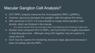 Macular Ganglion Cell Analysis?
● OCT-RNFL analysis measures the circumpapillary RNFL (cpRNFL).
● However, glaucoma damages the ganglion cells throughout the retina.
● With advances in OCT, it is now possible to image retinal ganglion cells
directly, which are thickest in the macula.
○ As a result, macular GCA can now play a role in the diagnosis and monitoring of glaucoma.
● Studies have compared GCA to RNFL, and found them to roughly equivalent
in detecting glaucoma. Although using both together may be superior to
using only one.
● GCA may be superior for monitoring advanced stage glaucoma because it
does not plateau like the RNFL.
 