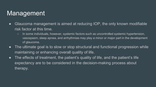 Management
● Glaucoma management is aimed at reducing IOP, the only known modifiable
risk factor at this time.
○ In some individuals, however, systemic factors such as uncontrolled systemic hypertension,
vasospasm, sleep apnea, and arrhythmias may play a minor or major part in the development
of glaucoma.
● The ultimate goal is to slow or stop structural and functional progression while
maintaining or enhancing overall quality of life.
● The effects of treatment, the patient’s quality of life, and the patient’s life
expectancy are to be considered in the decision-making process about
therapy.
 
