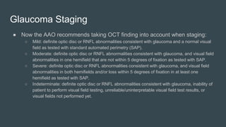 Glaucoma Staging
● Now the AAO recommends taking OCT finding into account when staging:
○ Mild: definite optic disc or RNFL abnormalities consistent with glaucoma and a normal visual
field as tested with standard automated perimetry (SAP).
○ Moderate: definite optic disc or RNFL abnormalities consistent with glaucoma, and visual field
abnormalities in one hemifield that are not within 5 degrees of fixation as tested with SAP.
○ Severe: definite optic disc or RNFL abnormalities consistent with glaucoma, and visual field
abnormalities in both hemifields and/or loss within 5 degrees of fixation in at least one
hemifield as tested with SAP.
○ Indeterminate: definite optic disc or RNFL abnormalities consistent with glaucoma, inability of
patient to perform visual field testing, unreliable/uninterpretable visual field test results, or
visual fields not performed yet.
 