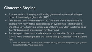 Glaucoma Staging
● A newer method of staging and tracking glaucoma involves estimating a
count of the retinal ganglion cells (RGC).
● This method uses a combination of OCT data and Visual Field results to
estimate how many retinal ganglion cells an eye still has. The number is
often then converted into a percentage of RGC’s lost, which is referred to as
the CSFI (combined structure and function index).
● For example, patients with moderate glaucoma are often found to have an
CSFI of 40%, whereas patients with early stage glaucoma will have a CSFI of
15%.
○ Data has shown that CSFI is more accurate for tracking glaucoma and predicting progression
then either OCT or Visual fields alone.
 