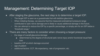 Management: Determining Target IOP
● After staging the glaucoma, the next step is to determine a target IOP.
○ The target IOP is seen as a guesstimate that will stabilize glaucoma.
○ When initiating therapy, we assume that the measured pretreatment pressure range
contributed to optic nerve damage and is likely to cause additional damage in the future.
○ We can attempt to reduce the IOP by a specific percentage, or simply aim for an IOP below a
“threshold range.”
● There are many factors to consider when choosing a target pressure:
○ the stage of overall glaucoma damage
■ determined by the degree of structural optic nerve injury and/or functional visual field
loss
○ baseline IOP at which damage occurred
○ age of patient
○ additional factors: CCT, life expectancy, rate of progression, etc.
 