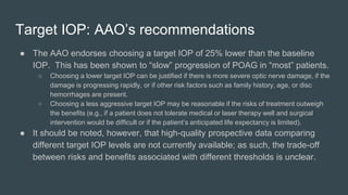 Target IOP: AAO’s recommendations
● The AAO endorses choosing a target IOP of 25% lower than the baseline
IOP. This has been shown to “slow” progression of POAG in “most” patients.
○ Choosing a lower target IOP can be justified if there is more severe optic nerve damage, if the
damage is progressing rapidly, or if other risk factors such as family history, age, or disc
hemorrhages are present.
○ Choosing a less aggressive target IOP may be reasonable if the risks of treatment outweigh
the benefits (e.g., if a patient does not tolerate medical or laser therapy well and surgical
intervention would be difficult or if the patient’s anticipated life expectancy is limited).
● It should be noted, however, that high-quality prospective data comparing
different target IOP levels are not currently available; as such, the trade-off
between risks and benefits associated with different thresholds is unclear.
 