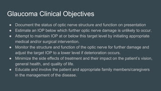 Glaucoma Clinical Objectives
● Document the status of optic nerve structure and function on presentation
● Estimate an IOP below which further optic nerve damage is unlikely to occur.
● Attempt to maintain IOP at or below this target level by initiating appropriate
medical and/or surgical intervention.
● Monitor the structure and function of the optic nerve for further damage and
adjust the target IOP to a lower level if deterioration occurs.
● Minimize the side effects of treatment and their impact on the patient’s vision,
general health, and quality of life.
● Educate and involve the patient and appropriate family members/caregivers
in the management of the disease.
 