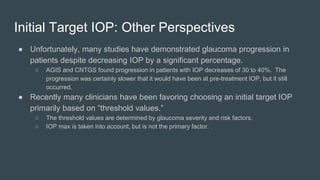 Initial Target IOP: Other Perspectives
● Unfortunately, many studies have demonstrated glaucoma progression in
patients despite decreasing IOP by a significant percentage.
○ AGIS and CNTGS found progression in patients with IOP decreases of 30 to 40%. The
progression was certainly slower that it would have been at pre-treatment IOP, but it still
occurred.
● Recently many clinicians have been favoring choosing an initial target IOP
primarily based on “threshold values.”
○ The threshold values are determined by glaucoma severity and risk factors.
○ IOP max is taken into account, but is not the primary factor.
 