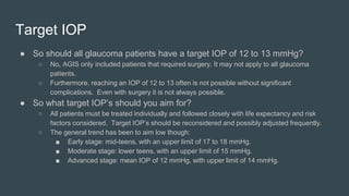 ● So should all glaucoma patients have a target IOP of 12 to 13 mmHg?
○ No, AGIS only included patients that required surgery. It may not apply to all glaucoma
patients.
○ Furthermore, reaching an IOP of 12 to 13 often is not possible without significant
complications. Even with surgery it is not always possible.
● So what target IOP’s should you aim for?
○ All patients must be treated individually and followed closely with life expectancy and risk
factors considered. Target IOP’s should be reconsidered and possibly adjusted frequently.
○ The general trend has been to aim low though:
■ Early stage: mid-teens, with an upper limit of 17 to 18 mmHg.
■ Moderate stage: lower teens, with an upper limit of 15 mmHg.
■ Advanced stage: mean IOP of 12 mmHg, with upper limit of 14 mmHg.
Target IOP
 