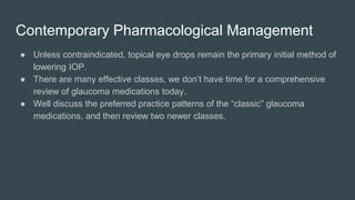 Contemporary Pharmacological Management
● Unless contraindicated, topical eye drops remain the primary initial method of
lowering IOP.
● There are many effective classes, we don’t have time for a comprehensive
review of glaucoma medications today.
● Well discuss the preferred practice patterns of the “classic” glaucoma
medications, and then review two newer classes.
 