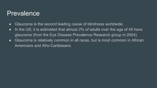 Prevalence
● Glaucoma is the second leading cause of blindness worldwide.
● In the US, it is estimated that almost 2% of adults over the age of 40 have
glaucoma (from the Eye Disease Prevalence Research group in 2004).
● Glaucoma is relatively common in all races, but is most common in African
Americans and Afro-Caribbeans.
 