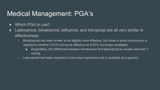 Medical Management: PGA’s
● Which PGA to use?
● Latanoprost, bimatoprost, tafluprost, and travoprost are all very similar in
effectiveness.
○ Bimatoprost has been shown to be slightly more effective, but there is some controversy in
regards to whether 0.01% is truly as effective as 0.03% (no longer available).
■ Regardless, the difference between bimatoprost and latanoprost is usually less than 1
mmHg.
○ Latanoprost has been reported to have less hyperemia and is available as a generic.
 
