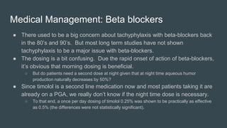 Medical Management: Beta blockers
● There used to be a big concern about tachyphylaxis with beta-blockers back
in the 80’s and 90’s. But most long term studies have not shown
tachyphylaxis to be a major issue with beta-blockers.
● The dosing is a bit confusing. Due the rapid onset of action of beta-blockers,
it’s obvious that morning dosing is beneficial.
○ But do patients need a second dose at night given that at night time aqueous humor
production naturally decreases by 50%?
● Since timolol is a second line medication now and most patients taking it are
already on a PGA, we really don’t know if the night time dose is necessary.
○ To that end, a once per day dosing of timolol 0.25% was shown to be practically as effective
as 0.5% (the differences were not statistically significant).
 