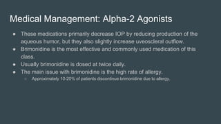 Medical Management: Alpha-2 Agonists
● These medications primarily decrease IOP by reducing production of the
aqueous humor, but they also slightly increase uveoscleral outflow.
● Brimonidine is the most effective and commonly used medication of this
class.
● Usually brimonidine is dosed at twice daily.
● The main issue with brimonidine is the high rate of allergy.
○ Approximately 10-20% of patients discontinue brimonidine due to allergy.
 