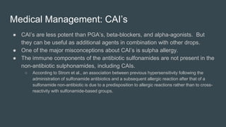 Medical Management: CAI’s
● CAI’s are less potent than PGA’s, beta-blockers, and alpha-agonists. But
they can be useful as additional agents in combination with other drops.
● One of the major misconceptions about CAI’s is sulpha allergy.
● The immune components of the antibiotic sulfonamides are not present in the
non-antibiotic sulphonamides, including CAIs.
○ According to Strom et al., an association between previous hypersensitivity following the
administration of sulfonamide antibiotics and a subsequent allergic reaction after that of a
sulfonamide non-antibiotic is due to a predisposition to allergic reactions rather than to cross-
reactivity with sulfonamide-based groups.
 