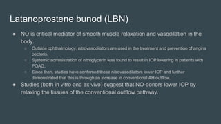 Latanoprostene bunod (LBN)
● NO is critical mediator of smooth muscle relaxation and vasodilation in the
body.
○ Outside ophthalmology, nitrovasodilators are used in the treatment and prevention of angina
pectoris.
○ Systemic administration of nitroglycerin was found to result in IOP lowering in patients with
POAG.
○ Since then, studies have confirmed these nitrovasodilators lower IOP and further
demonstrated that this is through an increase in conventional AH outflow.
● Studies (both in vitro and ex vivo) suggest that NO-donors lower IOP by
relaxing the tissues of the conventional outflow pathway.
 