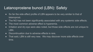 Latanoprostene bunod (LBN): Safety
● So far the side effect profile of LBN appears to be very similar to that of
latanoprost.
● The NO has not been significantly associated with any systemic side effects.
● The most common adverse effect is hyperemia.
● Irritation and dry eye were also noted, but those side effects are not unique to
LBN.
● Discontinuation due to adverse effects is rare.
● That said, LBN is still very new. We may discover more side effects over
time.
 