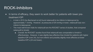 ROCK-Inhibitors
● In terms of efficacy, they seem to work better for patients with lower pre-
treatment IOP.
○ A trial in 2015 (by Bacharach et al) found netarsudil to be inferior to latanoprost by
approximately 1 mmHg. However, at pressures of 26 mmHg or lower, netarsudil was non-
inferior to latanoprost.
○ The most well known trials for netarsudil are the ROCKET series of studies, that compared
netarsudil to timolol.
■ Overall, the ROCKET studies found that netarsudil was comparable to timolol in
effectiveness. However, it was slightly less effective than timolol for patients with higher
baseline IOP (over 24), but non-inferior and possibly slightly more effective at lower
baseline IOP’s (24 and lower).
 