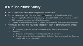 ROCK-Inhibitors: Safety
● ROCK-Inhibitors have minimal systemic side effects.
● From a topical perspective, the most common side effect is hyperemia.
○ This was reported in 53% of individuals using netarsudil, but 20% had hyperemia at baseline.
○ 80% of cases of hyperemia are mild and intermittent.
○ However, a not insignificant number of patients end up stopping netarsudil due to hyperemia.
● Netarsudil also has two new side effects not seen in other glaucoma drops:
○ SCH
■ These are small pinpoint SCH’s that were usually not noticed by patients.
○ Verticillata:
■ These are not the same as verticillata seen with with amiodarone.
■ They are pigmented and more superficial. So far they don’t seem visually significant and
resolve upon stopping netarsudil.
 