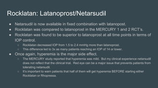 Rocklatan: Latanoprost/Netarsudil
● Netarsudil is now available in fixed combination with latanopost.
● Rocklatan was compared to latanoprost in the MERCURY 1 and 2 RCT’s.
● Rocklatan was found to be superior to latanoprost at all time points in terms of
IOP control.
○ Rocklatan decreased IOP from 1.5 to 2.4 mmHg more than latanoprost.
○ This difference led to 3x as many patients reaching an IOP of 14 or lower.
● Once again, hyperemia is the major side effect.
○ The MERCURY study reported that hyperemia was mild. But my clinical experience netarsudil
does not reflect that the clinical trial. Red eye can be a major issue that prevents patients from
tolerating netarsudil.
○ It’s important to warn patients that half of them will get hyperemia BEFORE starting either
Rocklatan or Rhopressa.
 