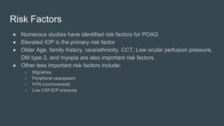 Risk Factors
● Numerous studies have identified risk factors for POAG
● Elevated IOP is the primary risk factor
● Older Age, family history, race/ethnicity, CCT, Low ocular perfusion pressure,
DM type 2, and myopia are also important risk factors.
● Other less important risk factors include:
○ Migraines
○ Peripheral vasospasm
○ HTN (controversial)
○ Low CSF/ICP pressure
 