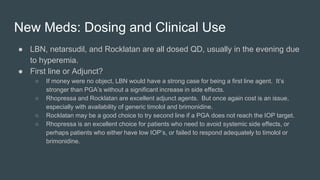 New Meds: Dosing and Clinical Use
● LBN, netarsudil, and Rocklatan are all dosed QD, usually in the evening due
to hyperemia.
● First line or Adjunct?
○ If money were no object, LBN would have a strong case for being a first line agent. It’s
stronger than PGA’s without a significant increase in side effects.
○ Rhopressa and Rocklatan are excellent adjunct agents. But once again cost is an issue,
especially with availability of generic timolol and brimonidine.
○ Rocklatan may be a good choice to try second line if a PGA does not reach the IOP target.
○ Rhopressa is an excellent choice for patients who need to avoid systemic side effects, or
perhaps patients who either have low IOP’s, or failed to respond adequately to timolol or
brimonidine.
 