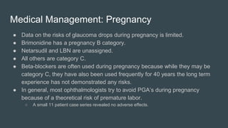 Medical Management: Pregnancy
● Data on the risks of glaucoma drops during pregnancy is limited.
● Brimonidine has a pregnancy B category.
● Netarsudil and LBN are unassigned.
● All others are category C.
● Beta-blockers are often used during pregnancy because while they may be
category C, they have also been used frequently for 40 years the long term
experience has not demonstrated any risks.
● In general, most ophthalmologists try to avoid PGA’s during pregnancy
because of a theoretical risk of premature labor.
○ A small 11 patient case series revealed no adverse effects.
 